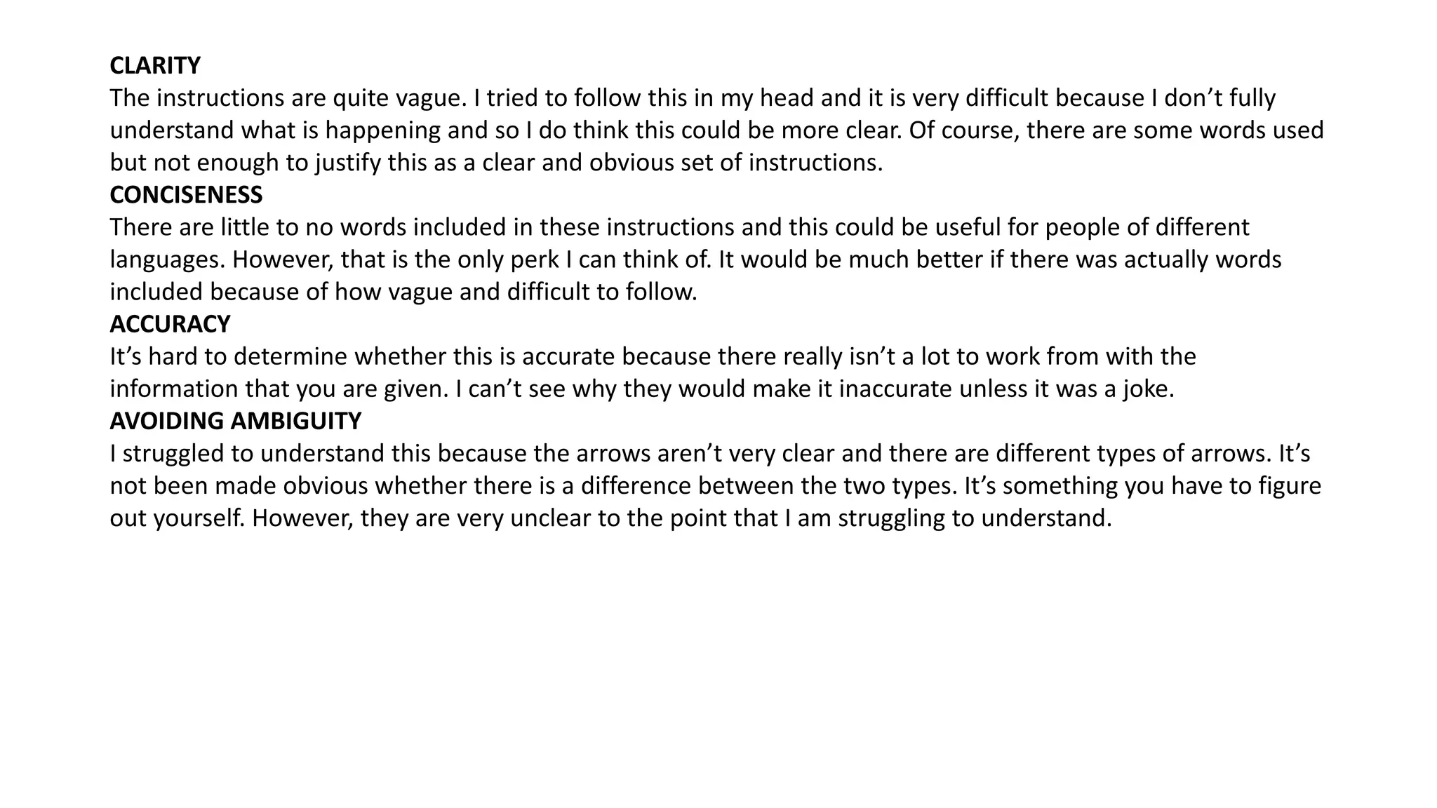 CLARITY
The instructions are quite vague. I tried to follow this in my head and it is very difficult because I don’t fully
understand what is happening and so I do think this could be more clear. Of course, there are some words used
but not enough to justify this as a clear and obvious set of instructions.
CONCISENESS
There are little to no words included in these instructions and this could be useful for people of different
languages. However, that is the only perk I can think of. It would be much better if there was actually words
included because of how vague and difficult to follow.
ACCURACY
It’s hard to determine whether this is accurate because there really isn’t a lot to work from with the
information that you are given. I can’t see why they would make it inaccurate unless it was a joke.
AVOIDING AMBIGUITY
I struggled to understand this because the arrows aren’t very clear and there are different types of arrows. It’s
not been made obvious whether there is a difference between the two types. It’s something you have to figure
out yourself. However, they are very unclear to the point that I am struggling to understand.
 