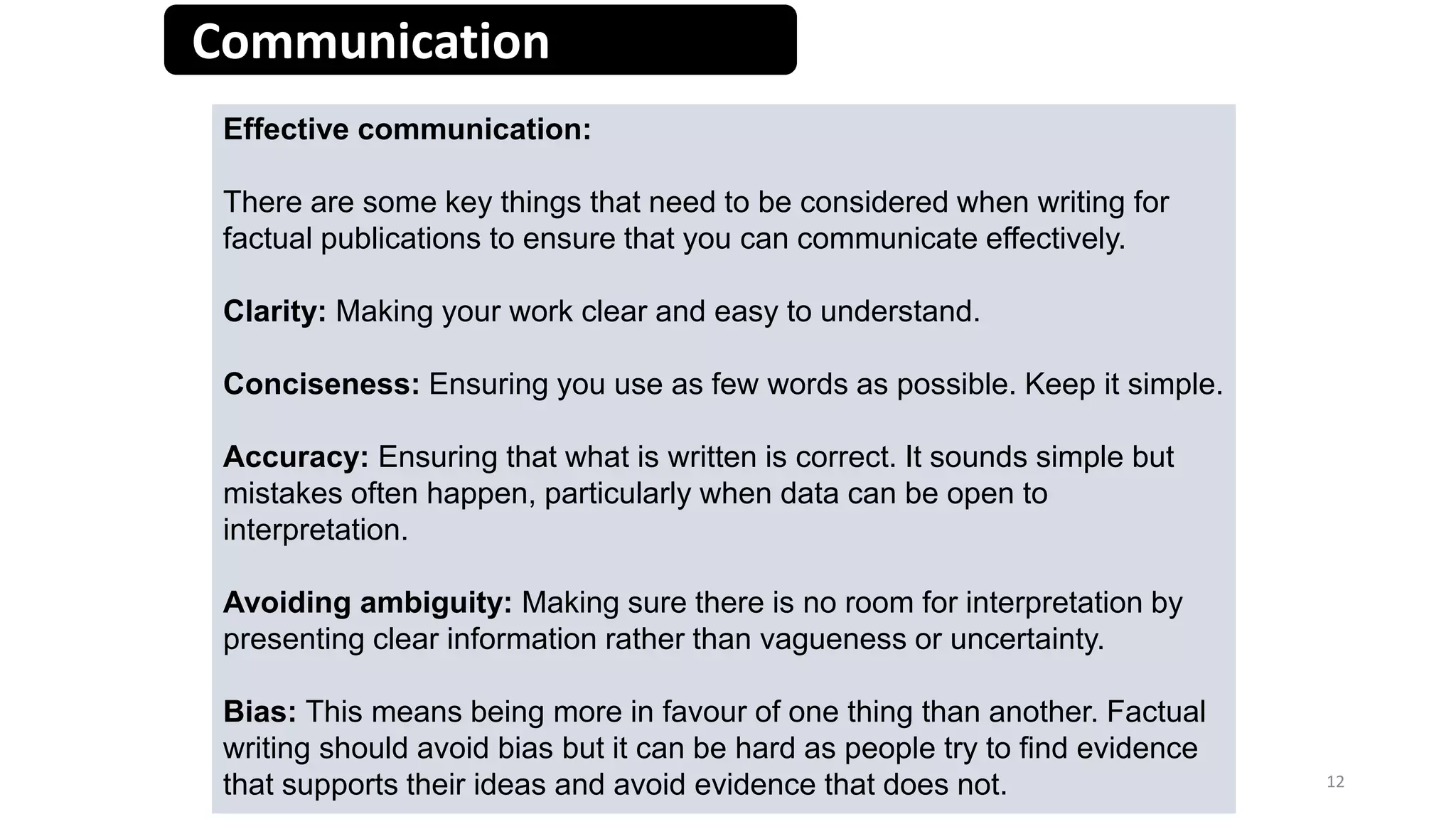 Communication
12Creative Media Production 2013
Effective communication:
There are some key things that need to be considered when writing for
factual publications to ensure that you can communicate effectively.
Clarity: Making your work clear and easy to understand.
Conciseness: Ensuring you use as few words as possible. Keep it simple.
Accuracy: Ensuring that what is written is correct. It sounds simple but
mistakes often happen, particularly when data can be open to
interpretation.
Avoiding ambiguity: Making sure there is no room for interpretation by
presenting clear information rather than vagueness or uncertainty.
Bias: This means being more in favour of one thing than another. Factual
writing should avoid bias but it can be hard as people try to find evidence
that supports their ideas and avoid evidence that does not.
 