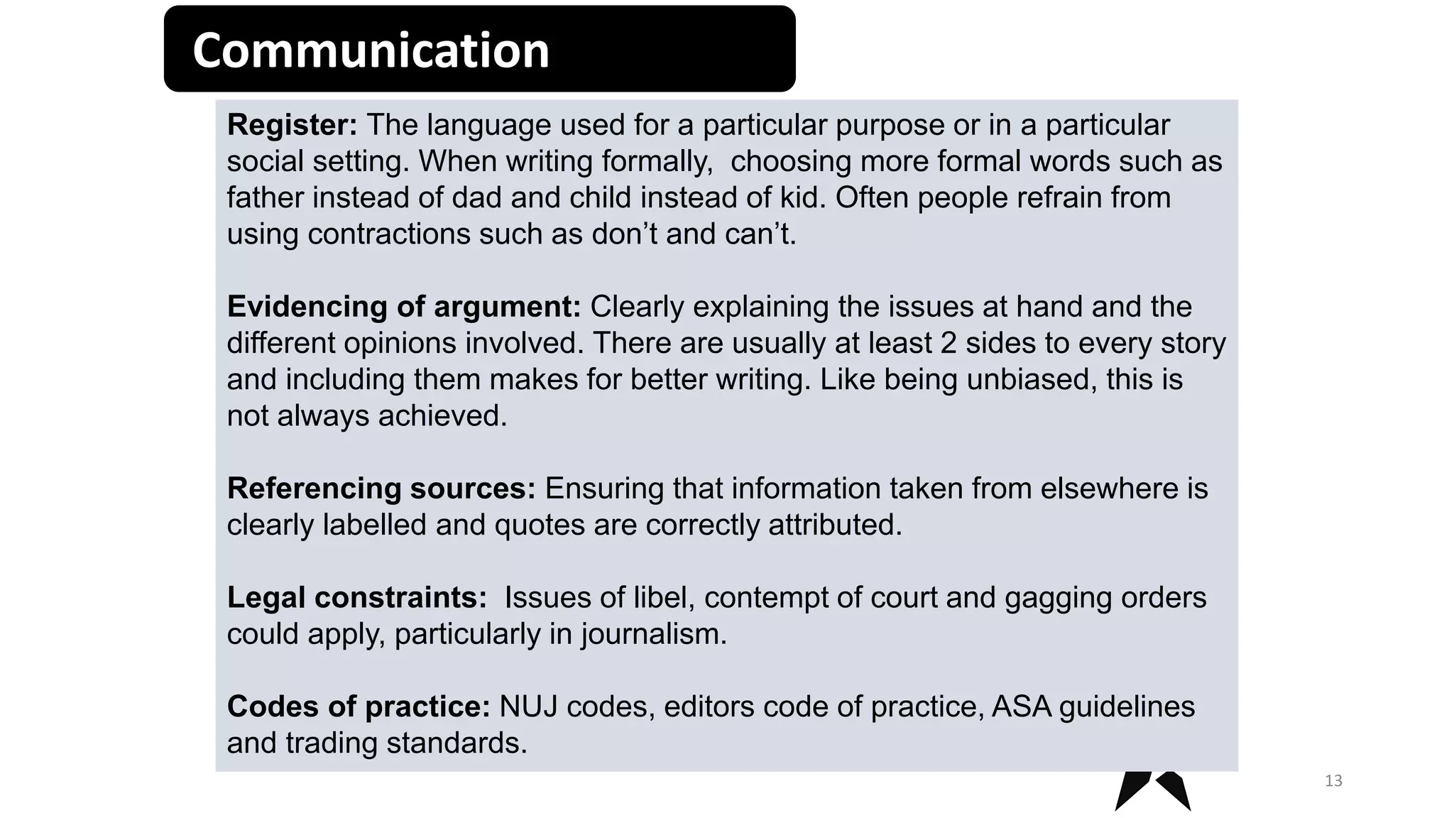 Communication
13
Register: The language used for a particular purpose or in a particular
social setting. When writing formally, choosing more formal words such as
father instead of dad and child instead of kid. Often people refrain from
using contractions such as don’t and can’t.
Evidencing of argument: Clearly explaining the issues at hand and the
different opinions involved. There are usually at least 2 sides to every story
and including them makes for better writing. Like being unbiased, this is
not always achieved.
Referencing sources: Ensuring that information taken from elsewhere is
clearly labelled and quotes are correctly attributed.
Legal constraints: Issues of libel, contempt of court and gagging orders
could apply, particularly in journalism.
Codes of practice: NUJ codes, editors code of practice, ASA guidelines
and trading standards.
 