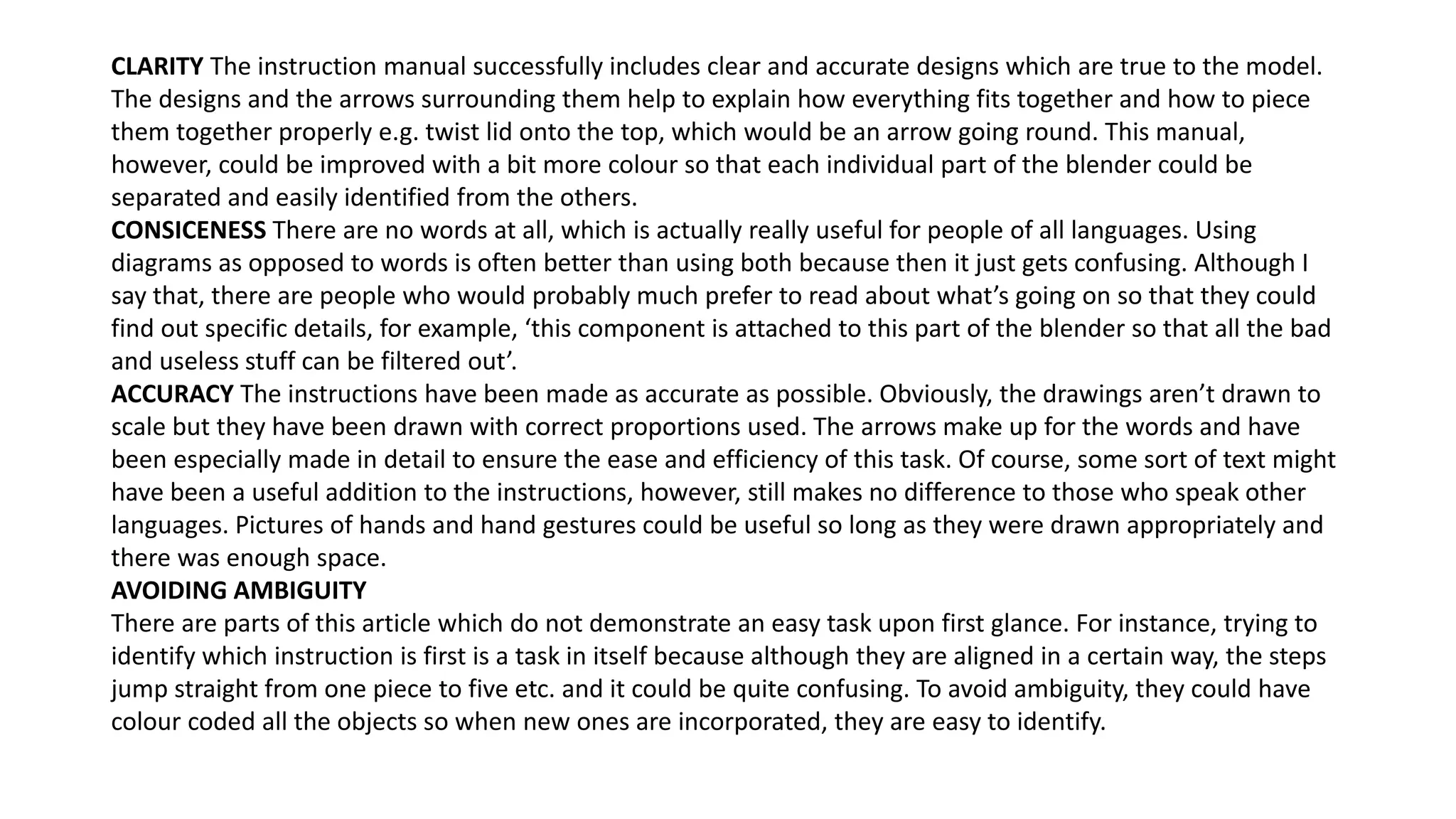 CLARITY The instruction manual successfully includes clear and accurate designs which are true to the model.
The designs and the arrows surrounding them help to explain how everything fits together and how to piece
them together properly e.g. twist lid onto the top, which would be an arrow going round. This manual,
however, could be improved with a bit more colour so that each individual part of the blender could be
separated and easily identified from the others.
CONSICENESS There are no words at all, which is actually really useful for people of all languages. Using
diagrams as opposed to words is often better than using both because then it just gets confusing. Although I
say that, there are people who would probably much prefer to read about what’s going on so that they could
find out specific details, for example, ‘this component is attached to this part of the blender so that all the bad
and useless stuff can be filtered out’.
ACCURACY The instructions have been made as accurate as possible. Obviously, the drawings aren’t drawn to
scale but they have been drawn with correct proportions used. The arrows make up for the words and have
been especially made in detail to ensure the ease and efficiency of this task. Of course, some sort of text might
have been a useful addition to the instructions, however, still makes no difference to those who speak other
languages. Pictures of hands and hand gestures could be useful so long as they were drawn appropriately and
there was enough space.
AVOIDING AMBIGUITY
There are parts of this article which do not demonstrate an easy task upon first glance. For instance, trying to
identify which instruction is first is a task in itself because although they are aligned in a certain way, the steps
jump straight from one piece to five etc. and it could be quite confusing. To avoid ambiguity, they could have
colour coded all the objects so when new ones are incorporated, they are easy to identify.
 