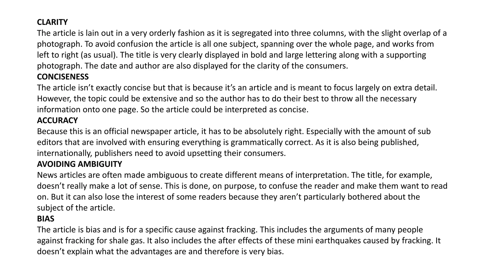 CLARITY
The article is lain out in a very orderly fashion as it is segregated into three columns, with the slight overlap of a
photograph. To avoid confusion the article is all one subject, spanning over the whole page, and works from
left to right (as usual). The title is very clearly displayed in bold and large lettering along with a supporting
photograph. The date and author are also displayed for the clarity of the consumers.
CONCISENESS
The article isn’t exactly concise but that is because it’s an article and is meant to focus largely on extra detail.
However, the topic could be extensive and so the author has to do their best to throw all the necessary
information onto one page. So the article could be interpreted as concise.
ACCURACY
Because this is an official newspaper article, it has to be absolutely right. Especially with the amount of sub
editors that are involved with ensuring everything is grammatically correct. As it is also being published,
internationally, publishers need to avoid upsetting their consumers.
AVOIDING AMBIGUITY
News articles are often made ambiguous to create different means of interpretation. The title, for example,
doesn’t really make a lot of sense. This is done, on purpose, to confuse the reader and make them want to read
on. But it can also lose the interest of some readers because they aren’t particularly bothered about the
subject of the article.
BIAS
The article is bias and is for a specific cause against fracking. This includes the arguments of many people
against fracking for shale gas. It also includes the after effects of these mini earthquakes caused by fracking. It
doesn’t explain what the advantages are and therefore is very bias.
 