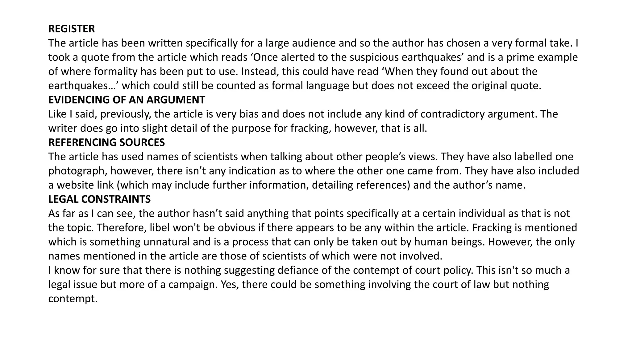 REGISTER
The article has been written specifically for a large audience and so the author has chosen a very formal take. I
took a quote from the article which reads ‘Once alerted to the suspicious earthquakes’ and is a prime example
of where formality has been put to use. Instead, this could have read ‘When they found out about the
earthquakes…’ which could still be counted as formal language but does not exceed the original quote.
EVIDENCING OF AN ARGUMENT
Like I said, previously, the article is very bias and does not include any kind of contradictory argument. The
writer does go into slight detail of the purpose for fracking, however, that is all.
REFERENCING SOURCES
The article has used names of scientists when talking about other people’s views. They have also labelled one
photograph, however, there isn’t any indication as to where the other one came from. They have also included
a website link (which may include further information, detailing references) and the author’s name.
LEGAL CONSTRAINTS
As far as I can see, the author hasn’t said anything that points specifically at a certain individual as that is not
the topic. Therefore, libel won't be obvious if there appears to be any within the article. Fracking is mentioned
which is something unnatural and is a process that can only be taken out by human beings. However, the only
names mentioned in the article are those of scientists of which were not involved.
I know for sure that there is nothing suggesting defiance of the contempt of court policy. This isn't so much a
legal issue but more of a campaign. Yes, there could be something involving the court of law but nothing
contempt.
 