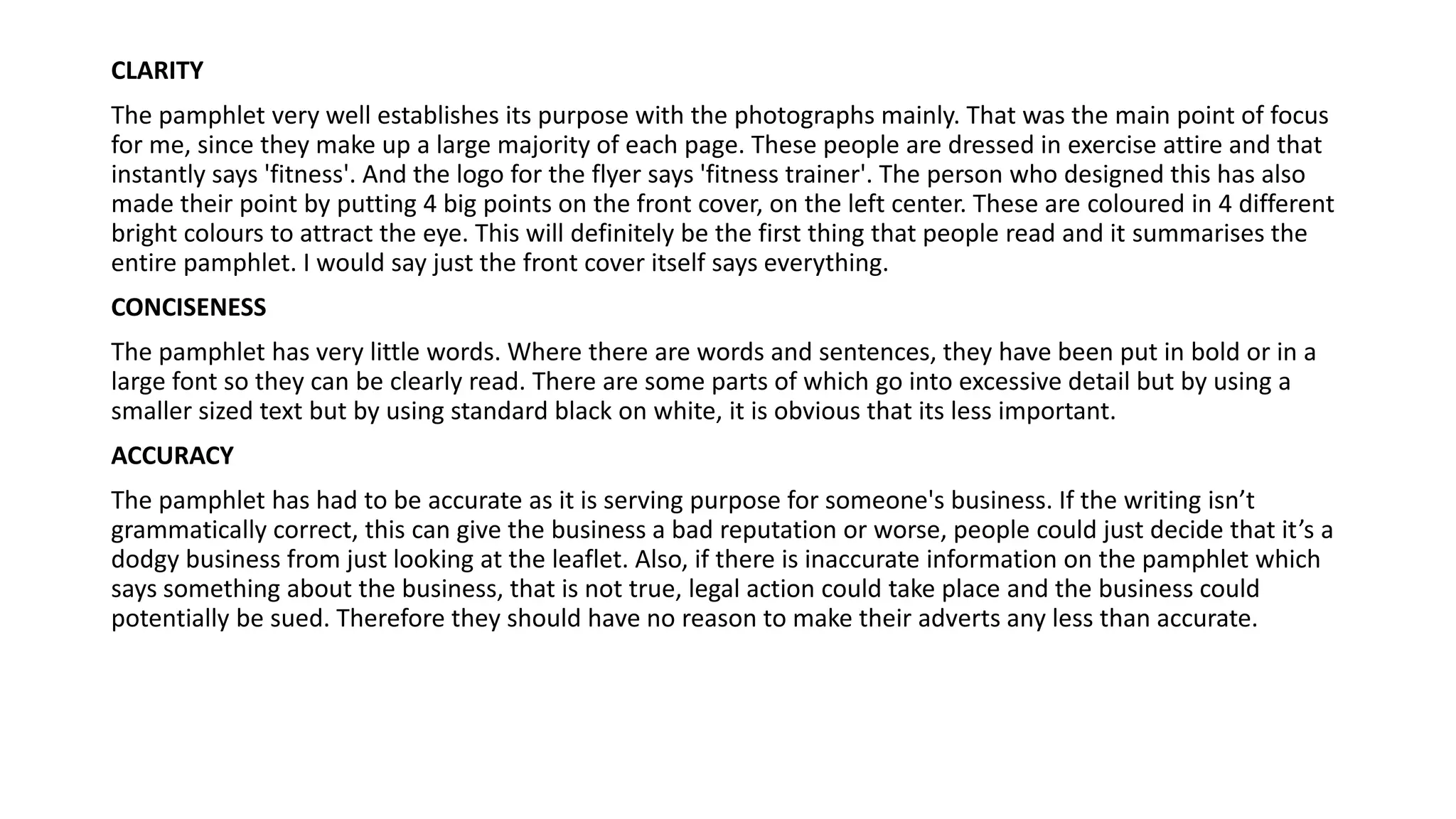 CLARITY
The pamphlet very well establishes its purpose with the photographs mainly. That was the main point of focus
for me, since they make up a large majority of each page. These people are dressed in exercise attire and that
instantly says 'fitness'. And the logo for the flyer says 'fitness trainer'. The person who designed this has also
made their point by putting 4 big points on the front cover, on the left center. These are coloured in 4 different
bright colours to attract the eye. This will definitely be the first thing that people read and it summarises the
entire pamphlet. I would say just the front cover itself says everything.
CONCISENESS
The pamphlet has very little words. Where there are words and sentences, they have been put in bold or in a
large font so they can be clearly read. There are some parts of which go into excessive detail but by using a
smaller sized text but by using standard black on white, it is obvious that its less important.
ACCURACY
The pamphlet has had to be accurate as it is serving purpose for someone's business. If the writing isn’t
grammatically correct, this can give the business a bad reputation or worse, people could just decide that it’s a
dodgy business from just looking at the leaflet. Also, if there is inaccurate information on the pamphlet which
says something about the business, that is not true, legal action could take place and the business could
potentially be sued. Therefore they should have no reason to make their adverts any less than accurate.
 