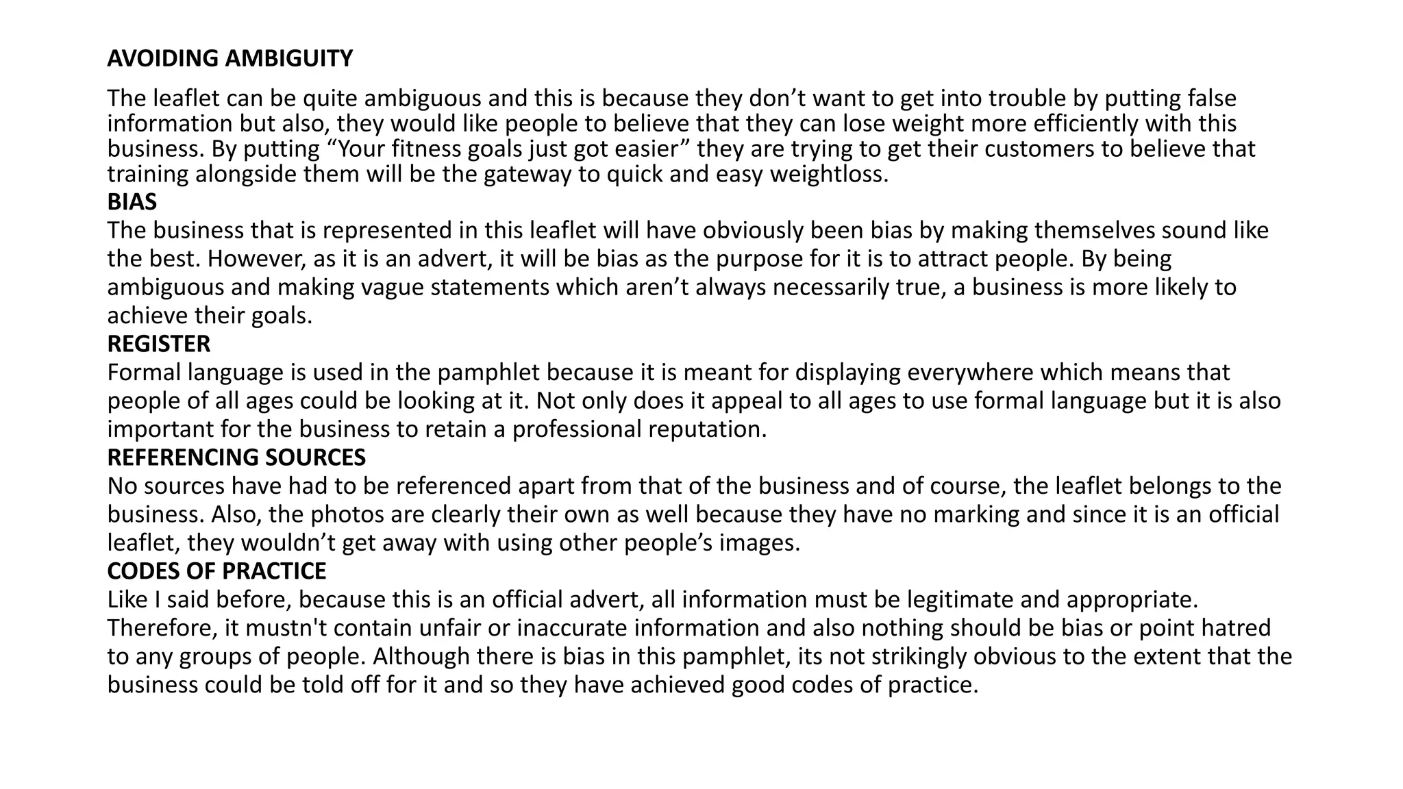 AVOIDING AMBIGUITY
The leaflet can be quite ambiguous and this is because they don’t want to get into trouble by putting false
information but also, they would like people to believe that they can lose weight more efficiently with this
business. By putting “Your fitness goals just got easier” they are trying to get their customers to believe that
training alongside them will be the gateway to quick and easy weightloss.
BIAS
The business that is represented in this leaflet will have obviously been bias by making themselves sound like
the best. However, as it is an advert, it will be bias as the purpose for it is to attract people. By being
ambiguous and making vague statements which aren’t always necessarily true, a business is more likely to
achieve their goals.
REGISTER
Formal language is used in the pamphlet because it is meant for displaying everywhere which means that
people of all ages could be looking at it. Not only does it appeal to all ages to use formal language but it is also
important for the business to retain a professional reputation.
REFERENCING SOURCES
No sources have had to be referenced apart from that of the business and of course, the leaflet belongs to the
business. Also, the photos are clearly their own as well because they have no marking and since it is an official
leaflet, they wouldn’t get away with using other people’s images.
CODES OF PRACTICE
Like I said before, because this is an official advert, all information must be legitimate and appropriate.
Therefore, it mustn't contain unfair or inaccurate information and also nothing should be bias or point hatred
to any groups of people. Although there is bias in this pamphlet, its not strikingly obvious to the extent that the
business could be told off for it and so they have achieved good codes of practice.
 
