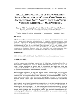 International Journal of Computer Networks & Communications (IJCNC) Vol.6, No.6, November 2014 
EVALUATING FEASIBILITY OF USING WIRELESS 
SENSOR NETWORKS IN A COFFEE CROP THROUGH 
SIMULATION OF AODV, AOMDV, DSDV AND THEIR 
VARIANTS WITH 802.15.4 MAC PROTOCOL 
Ederval Pablo Ferreira da Cruz1, Luis Eduardo Gottardo1, Franciele Pereira 
Rossini1, Vinicius de Souza Oliveira1 and Lucas Cellim Pereira1 
1Federal Institute of Espirito Santo (IFES) – Campus Itapina, Colatina-ES, Brazil 
ABSTRACT 
A Wireless Sensor Networks is a network formed with sensors that have characteristics to sensor an area to 
extract a specific metric, depending of the application. We would like to analyse the feasibility to use 
sensors in a coffee crop. In this work we are evaluating routing protocols using real dimensions and 
characteristics of a coffee crop. We evaluate, through simulation, AODV, DSDV and AOMDV and two 
variants known in this work as AODVMOD and AOMDVMOD with 802.15.4 MAC Protocol. For this 
comparison, we defined three performance metrics: Packet Delivery Ratio (PDR), End-to-End Delay and 
Average Energy Consumption. Simulation results show that AOMDVMOD overall, outperforms others 
routing protocols evaluated, showing that is possible to use WSN in a real coffee crop environment. 
KEYWORDS 
DSDV, 802.15.4, AODV, AOMDV, Coffee Crop, WSN, Wireless Sensor Networks & Routing Protocols 
1. INTRODUCTION 
In the last years several technologies emerged with the objective to assist human being. One of 
these emerging technologies is known as Wireless Sensor Networks (WSN). The use of new 
"smart" wireless equipments to sensing and to communicate with each other open new 
perspectives. In this kind of network, sensors can sensing, measure and gather information from 
the environment, consequently sending such data to the user. 
Wireless sensor networks is an area that several research groups around the world have 
concentrated their efforts to solve problems in all communication layers, including physical-layer 
communication up to the development of new applications. Wireless sensor networks consist of 
many smart sensor nodes, where these sensors are equipped with one or more sensors, a 
processor, memory, a power supply and a radio wireless channel to communicate with each other 
[1]. 
Wireless sensor networks can be considered as a special type of Ad Hoc Networks. They can be 
static, where the nodes do not have any movement, or mobile, known also in the literature as 
Mobile Ad Hoc Networks (MANET). Ad Hoc Networks is different from infrastructure networks, 
where such architecture has a base station coordinating the communication of the nodes. Usually, 
wireless sensor networks has not centralized control and predefined communication link, 
transferring signals to the exterior world. All nodes are capable to act as source or sink node at the 
DOI : 10.5121/ijcnc.2014.6602 15 
 