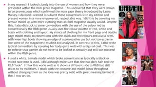  In my research I looked closely into the use of women and how they were
presented within the R&B genre magazine. This uncovered that they were shown
to be promiscuous which confirmed the male gaze theory introduced by Laura
Mulvey. I decided I wanted to subvert these conventions with my edition and
present women in a more empowered, respectable way. I did this by covering my
female model up with more clothing than an R&B magazine usually would. Despite
this, I also did stick to some conventions with the use of the colour red as
conventionally the R&B genre usually uses the colour palette of red, white and
black with clothing and layout. My choice of clothing for my front page and double
page model stuck to conventions with the black and red colours and also a dress
with knee high boots showing an edge of a provocative use but not too extreme
like some of the magazines I studied and analysed. In contrast to this, I also broke
typical conventions by covering her body quite well with a big red coat. This was
to enforce that women do not have to be looked at sexually but still can succeed
within the R&B genre.
 I used a white, female model which broke conventions as typically a black or
mixed race man is used. I did although make sure that she had dark hair and the
R&B ‘look’. I think this works well as it shows a different side to R&B but still
sticks to its traditions. I stuck with the costume and model ideas throughout
without changing them as the idea was pretty solid with great meaning behind it
that I was set on.
 