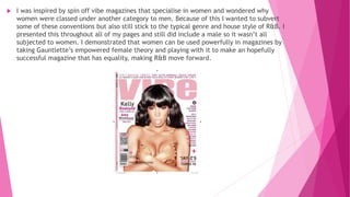  I was inspired by spin off vibe magazines that specialise in women and wondered why
women were classed under another category to men. Because of this I wanted to subvert
some of these conventions but also still stick to the typical genre and house style of R&B. I
presented this throughout all of my pages and still did include a male so it wasn’t all
subjected to women. I demonstrated that women can be used powerfully in magazines by
taking Gauntlette’s empowered female theory and playing with it to make an hopefully
successful magazine that has equality, making R&B move forward.
 