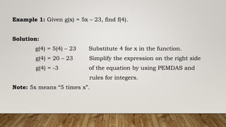 Example 1: Given g(x) = 5x – 23, find f(4).
Solution:
g(4) = 5(4) – 23 Substitute 4 for x in the function.
g(4) = 20 – 23 Simplify the expression on the right side
g(4) = -3 of the equation by using PEMDAS and
rules for integers.
Note: 5x means “5 times x”.
 