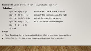 Example 2: Given f(x)=10 + 6⌈x⌉2 — ⌊x⌋, evaluate f at x = -3.
Solution:
f(x)=10 + 6⌈x⌉2 − ⌊x⌋ Substitute -3 for x in the function.
f(x)=10 + 6⌈-3⌉2 − ⌊-3⌋ Simplify the expression on the right
f(x)=10 + 6(-2)2 − (-4) side of the equation by using
f(x)=10 + 6(4) — (-4) PEMDAS and rules for integers.
f(x)=10 + 24 — (-4)
f(x)=38
Notes:
 Floor function, ⌊x⌋, is the greatest integer that is less than or equal to x.
 Ceiling function, ⌈x⌉, is the least integer that is greater than or equal to x.
 