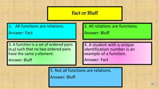 Fact or Bluff
1. All functions are relations.
Answer: Fact
2. All relations are functions.
Answer: Bluff
3. A function is a set of ordered pairs
(x,y) such that no two ordered pairs
have the same y-element.
Answer: Bluff
4. A student with a unique
identification number is an
example of a function.
Answer: Fact
5. Not all functions are relations.
Answer: Bluff
 
