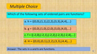 Which of the following sets of ordered pairs are functions?
Answer: The sets in a and b are functions.
Multiple Choice
a. h = {(0,0),(1,1),(2,2),(3,3),(4,4),...}
d. H = {(0,0),(0,1),(2,2),(3,3),(4,4),...}
b. g = {(0,0),(1,0),(2,0),(3,0),(4,0),...}
c. f = {(-2,0),(-2,1),(-2,2),(-2,3),(-2,4),...}
 