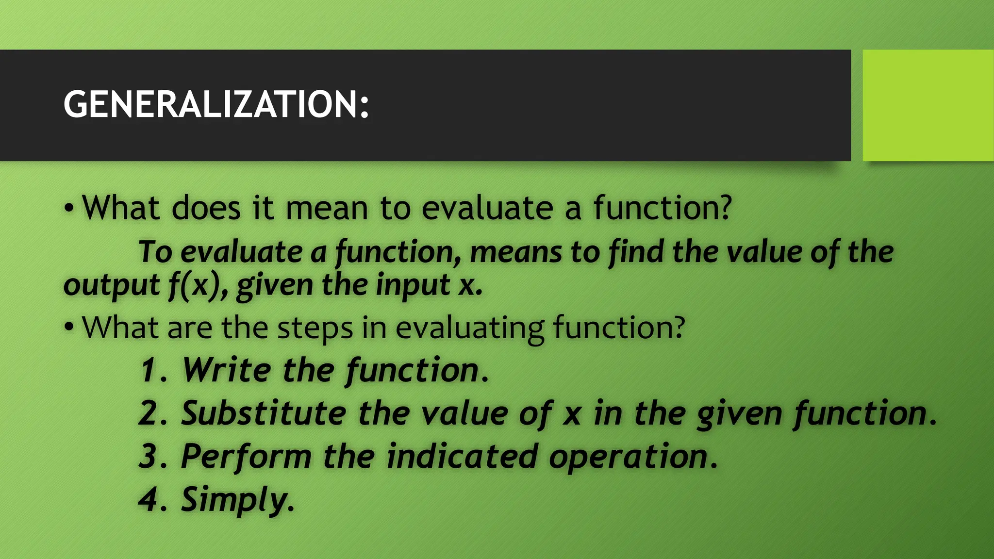 GENERALIZATION:
• What does it mean to evaluate a function?
To evaluate a function, means to find the value of the
output f(x), given the input x.
• What are the steps in evaluating function?
1. Write the function.
2. Substitute the value of x in the given function.
3. Perform the indicated operation.
4. Simply.
 