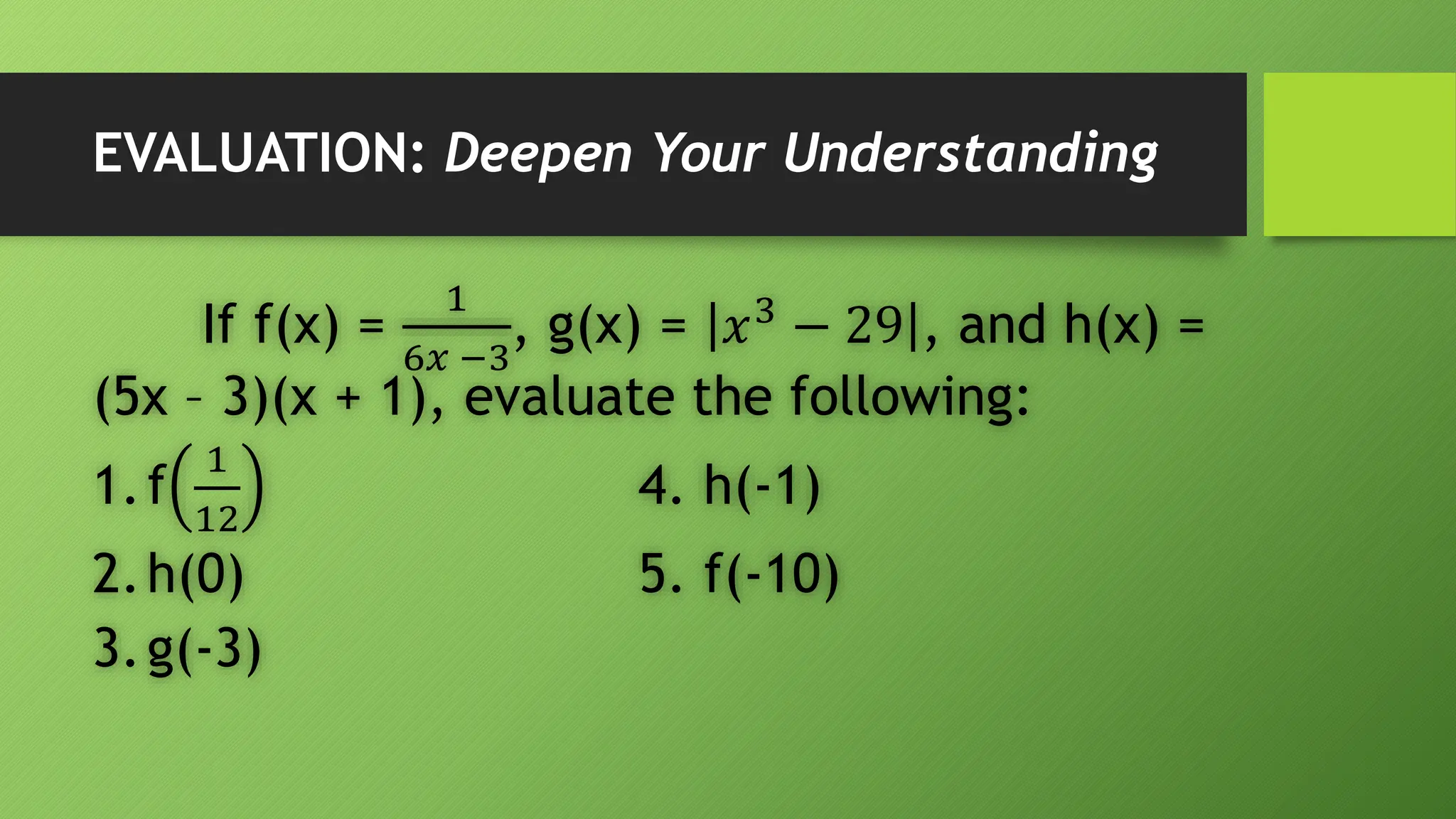 EVALUATION: Deepen Your Understanding
If f(x) =
1
6𝑥 −3
, g(x) = 𝑥3
− 29 , and h(x) =
(5x – 3)(x + 1), evaluate the following:
1.f
1
12
4. h(-1)
2.h(0) 5. f(-10)
3.g(-3)
 