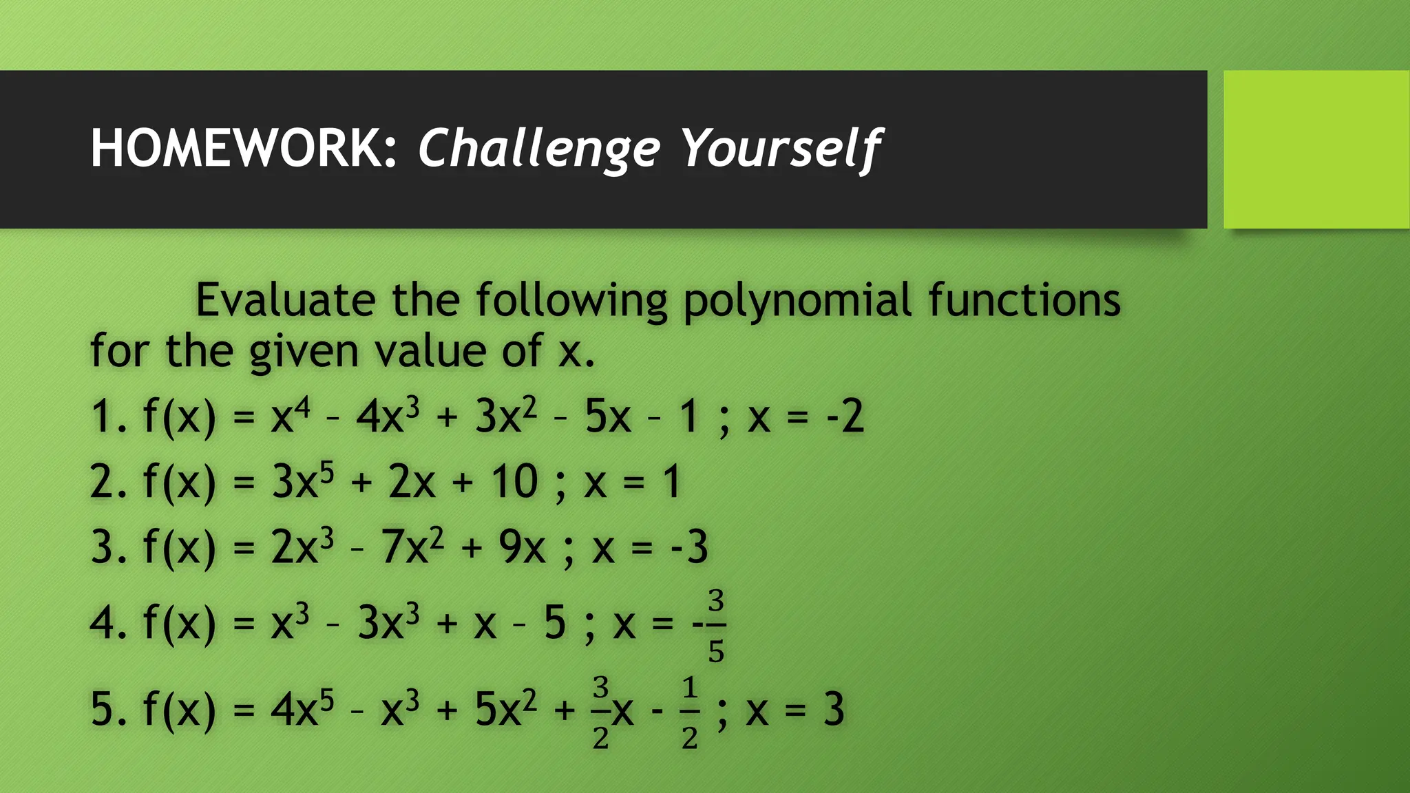 HOMEWORK: Challenge Yourself
Evaluate the following polynomial functions
for the given value of x.
1. f(x) = x4 – 4x3 + 3x2 – 5x – 1 ; x = -2
2. f(x) = 3x5 + 2x + 10 ; x = 1
3. f(x) = 2x3 – 7x2 + 9x ; x = -3
4. f(x) = x3 – 3x3 + x – 5 ; x = -
3
5
5. f(x) = 4x5 – x3 + 5x2 +
3
2
x -
1
2
; x = 3
 