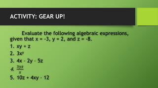 ACTIVITY: GEAR UP!
Evaluate the following algebraic expressions,
given that x = -3, y = 2, and z = -8.
1. xy + z
2. 3xy
3. 4x – 2y – 5z
4.
3𝑦𝑧
𝑥
5. 10z + 4xy – 12
 