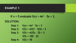 EXAMPLE 1
If x = 5 evaluate f(x) = 4x2 – 5x + 3.
SOLUTION:
Step 1: f(x) = 4x2 – 5x + 3
Step 2: f(5) = 4(5)2 – 5(5) + 3
Step 3: f(5) = 4(25) – 25 + 3
f(5) = 100 – 22
Step 4: f(5) = 78
 