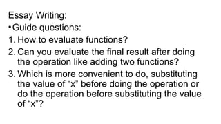 Essay Writing:
•Guide questions:
1. How to evaluate functions?
2. Can you evaluate the final result after doing
the operation like adding two functions?
3. Which is more convenient to do, substituting
the value of “x” before doing the operation or
do the operation before substituting the value
of “x”?
 