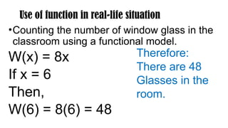 Use of function in real-life situation
•Counting the number of window glass in the
classroom using a functional model.
W(x) = 8x
If x = 6
Then,
W(6) = 8(6) = 48
Therefore:
There are 48
Glasses in the
room.
 