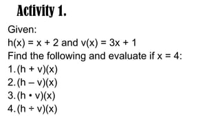 Activity 1.
Given:
h(x) = x + 2 and v(x) = 3x + 1
Find the following and evaluate if x = 4:
1.(h + v)(x)
2.(h – v)(x)
3.(h • v)(x)
4.(h ÷ v)(x)
 