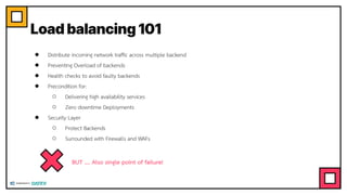 Load balancing 101
● Distribute incoming network trafﬁc across multiple backend
● Preventing Overload of backends
● Health checks to avoid faulty backends
● Precondition for:
○ Delivering high availability services
○ Zero downtime Deployments
● Security Layer
○ Protect Backends
○ Surrounded with Firewalls and WAFs
BUT …. Also single point of failure!
 