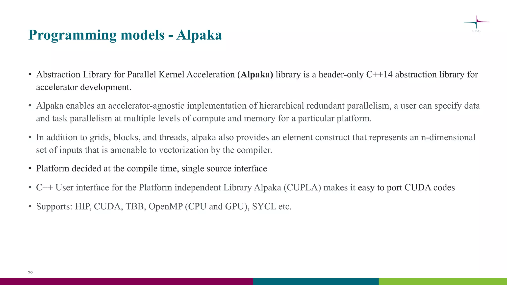 Programming models - Alpaka
• Abstraction Library for Parallel Kernel Acceleration (Alpaka) library is a header-only C++14 abstraction library for
accelerator development.
• Alpaka enables an accelerator-agnostic implementation of hierarchical redundant parallelism, a user can specify data
and task parallelism at multiple levels of compute and memory for a particular platform.
• In addition to grids, blocks, and threads, alpaka also provides an element construct that represents an n-dimensional
set of inputs that is amenable to vectorization by the compiler.
• Platform decided at the compile time, single source interface
• C++ User interface for the Platform independent Library Alpaka (CUPLA) makes it easy to port CUDA codes
• Supports: HIP, CUDA, TBB, OpenMP (CPU and GPU), SYCL etc.
10
 