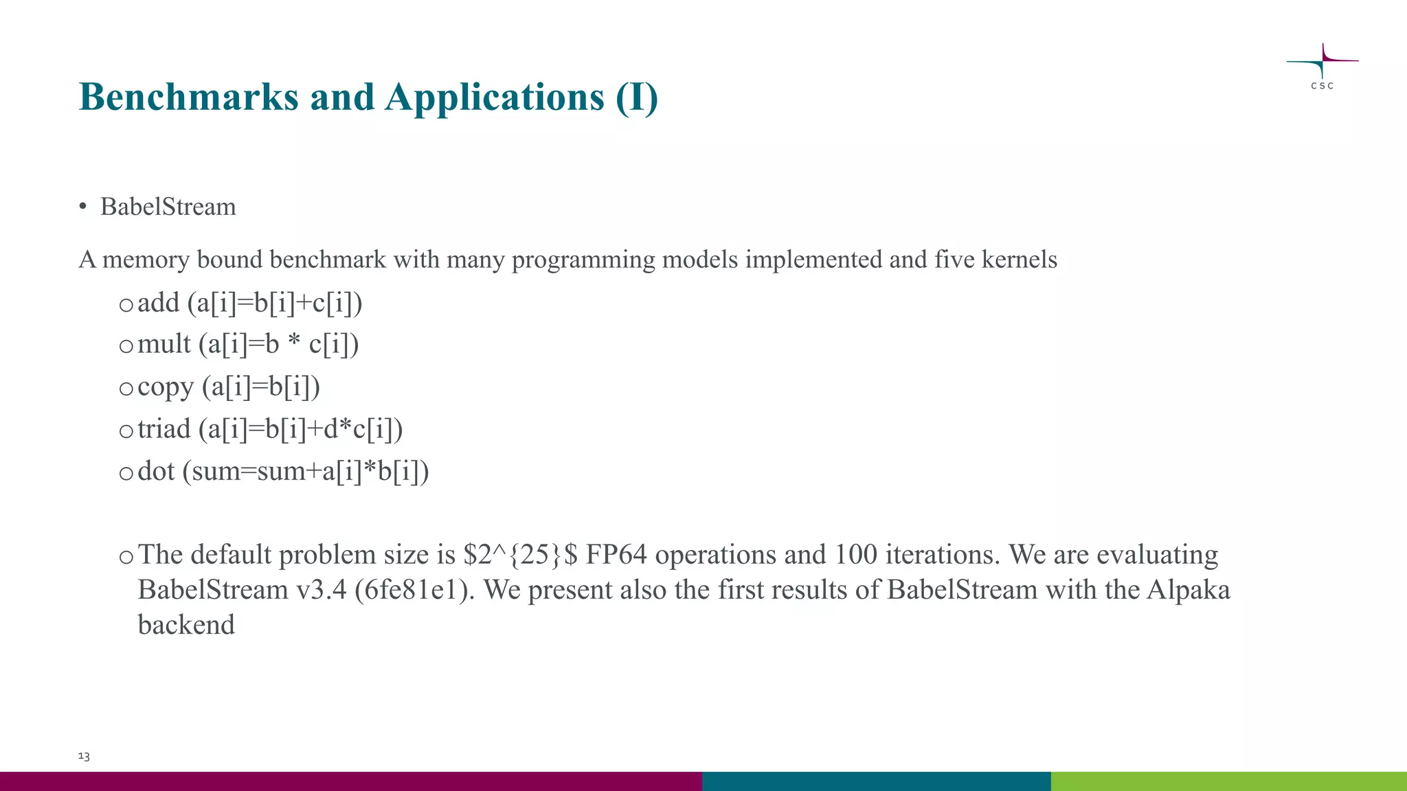 Benchmarks and Applications (I)
• BabelStream
A memory bound benchmark with many programming models implemented and five kernels
oadd (a[i]=b[i]+c[i])
omult (a[i]=b * c[i])
ocopy (a[i]=b[i])
otriad (a[i]=b[i]+d*c[i])
odot (sum=sum+a[i]*b[i])
oThe default problem size is $2^{25}$ FP64 operations and 100 iterations. We are evaluating
BabelStream v3.4 (6fe81e1). We present also the first results of BabelStream with the Alpaka
backend
13
 