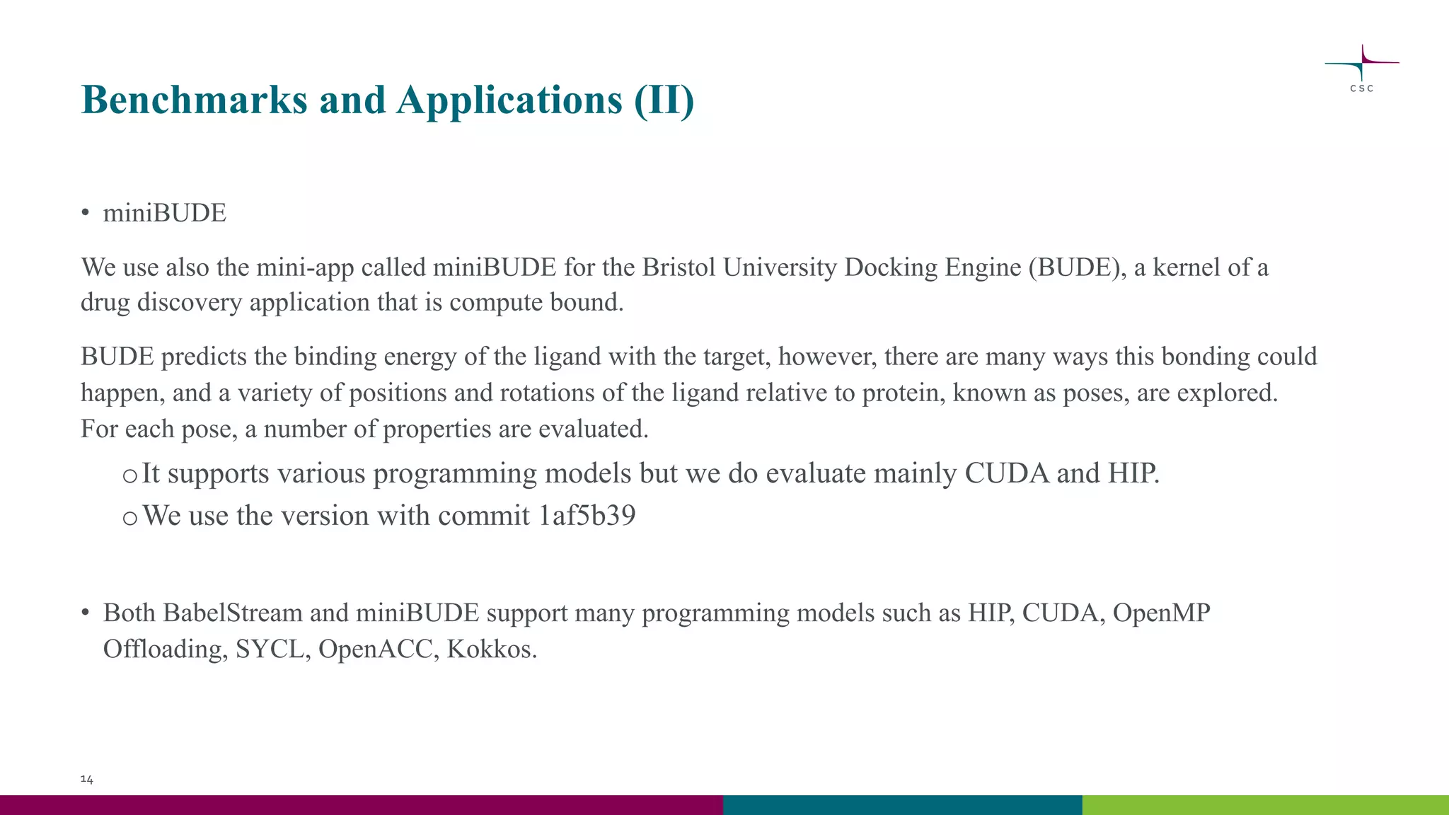 Benchmarks and Applications (II)
• miniBUDE
We use also the mini-app called miniBUDE for the Bristol University Docking Engine (BUDE), a kernel of a
drug discovery application that is compute bound.
BUDE predicts the binding energy of the ligand with the target, however, there are many ways this bonding could
happen, and a variety of positions and rotations of the ligand relative to protein, known as poses, are explored.
For each pose, a number of properties are evaluated.
oIt supports various programming models but we do evaluate mainly CUDA and HIP.
oWe use the version with commit 1af5b39
• Both BabelStream and miniBUDE support many programming models such as HIP, CUDA, OpenMP
Offloading, SYCL, OpenACC, Kokkos.
14
 