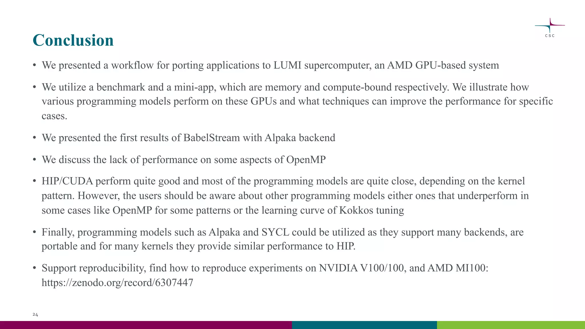 Conclusion
• We presented a workflow for porting applications to LUMI supercomputer, an AMD GPU-based system
• We utilize a benchmark and a mini-app, which are memory and compute-bound respectively. We illustrate how
various programming models perform on these GPUs and what techniques can improve the performance for specific
cases.
• We presented the first results of BabelStream with Alpaka backend
• We discuss the lack of performance on some aspects of OpenMP
• HIP/CUDA perform quite good and most of the programming models are quite close, depending on the kernel
pattern. However, the users should be aware about other programming models either ones that underperform in
some cases like OpenMP for some patterns or the learning curve of Kokkos tuning
• Finally, programming models such as Alpaka and SYCL could be utilized as they support many backends, are
portable and for many kernels they provide similar performance to HIP.
• Support reproducibility, find how to reproduce experiments on NVIDIA V100/100, and AMD MI100:
https://zenodo.org/record/6307447
24
 