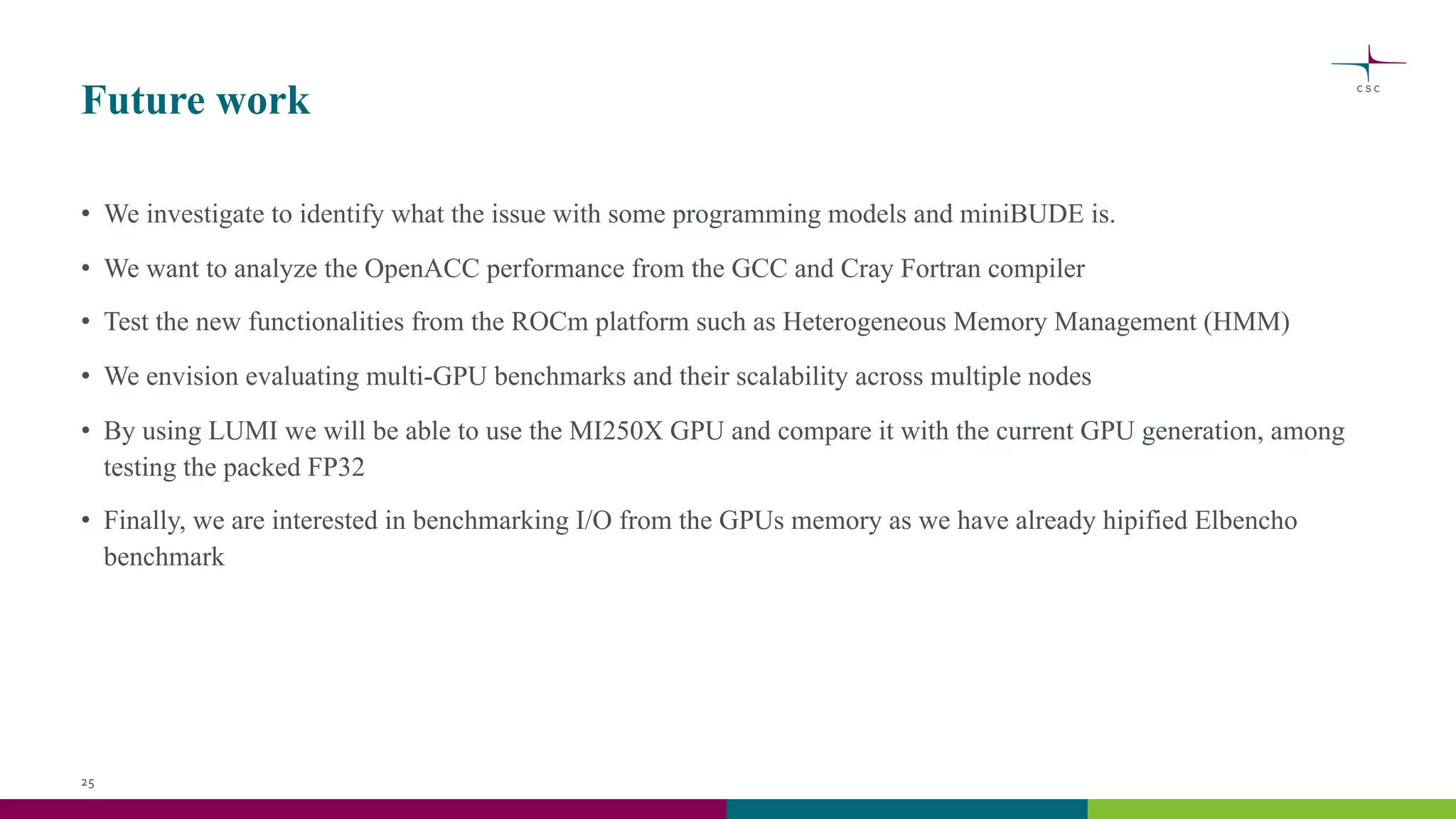 Future work
• We investigate to identify what the issue with some programming models and miniBUDE is.
• We want to analyze the OpenACC performance from the GCC and Cray Fortran compiler
• Test the new functionalities from the ROCm platform such as Heterogeneous Memory Management (HMM)
• We envision evaluating multi-GPU benchmarks and their scalability across multiple nodes
• By using LUMI we will be able to use the MI250X GPU and compare it with the current GPU generation, among
testing the packed FP32
• Finally, we are interested in benchmarking I/O from the GPUs memory as we have already hipified Elbencho
benchmark
25
 