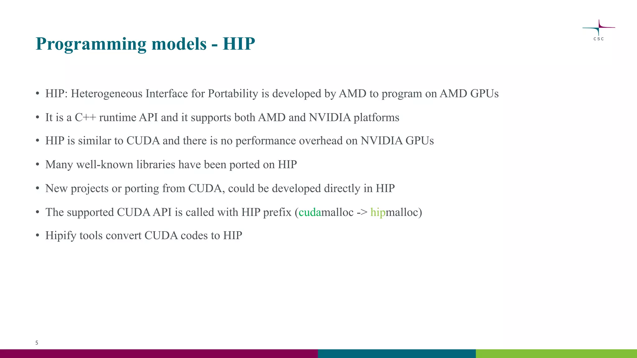 Programming models - HIP
• HIP: Heterogeneous Interface for Portability is developed by AMD to program on AMD GPUs
• It is a C++ runtime API and it supports both AMD and NVIDIA platforms
• HIP is similar to CUDA and there is no performance overhead on NVIDIA GPUs
• Many well-known libraries have been ported on HIP
• New projects or porting from CUDA, could be developed directly in HIP
• The supported CUDAAPI is called with HIP prefix (cudamalloc -> hipmalloc)
• Hipify tools convert CUDA codes to HIP
5
 