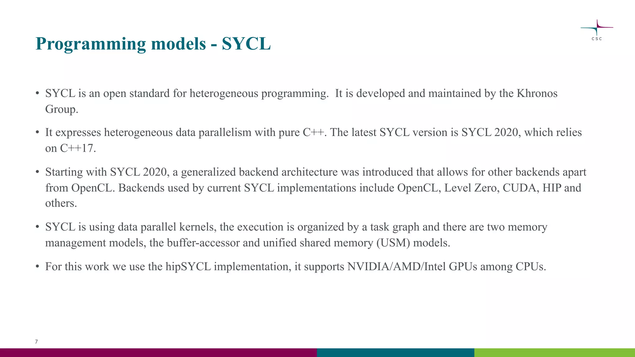 Programming models - SYCL
• SYCL is an open standard for heterogeneous programming. It is developed and maintained by the Khronos
Group.
• It expresses heterogeneous data parallelism with pure C++. The latest SYCL version is SYCL 2020, which relies
on C++17.
• Starting with SYCL 2020, a generalized backend architecture was introduced that allows for other backends apart
from OpenCL. Backends used by current SYCL implementations include OpenCL, Level Zero, CUDA, HIP and
others.
• SYCL is using data parallel kernels, the execution is organized by a task graph and there are two memory
management models, the buffer-accessor and unified shared memory (USM) models.
• For this work we use the hipSYCL implementation, it supports NVIDIA/AMD/Intel GPUs among CPUs.
7
 