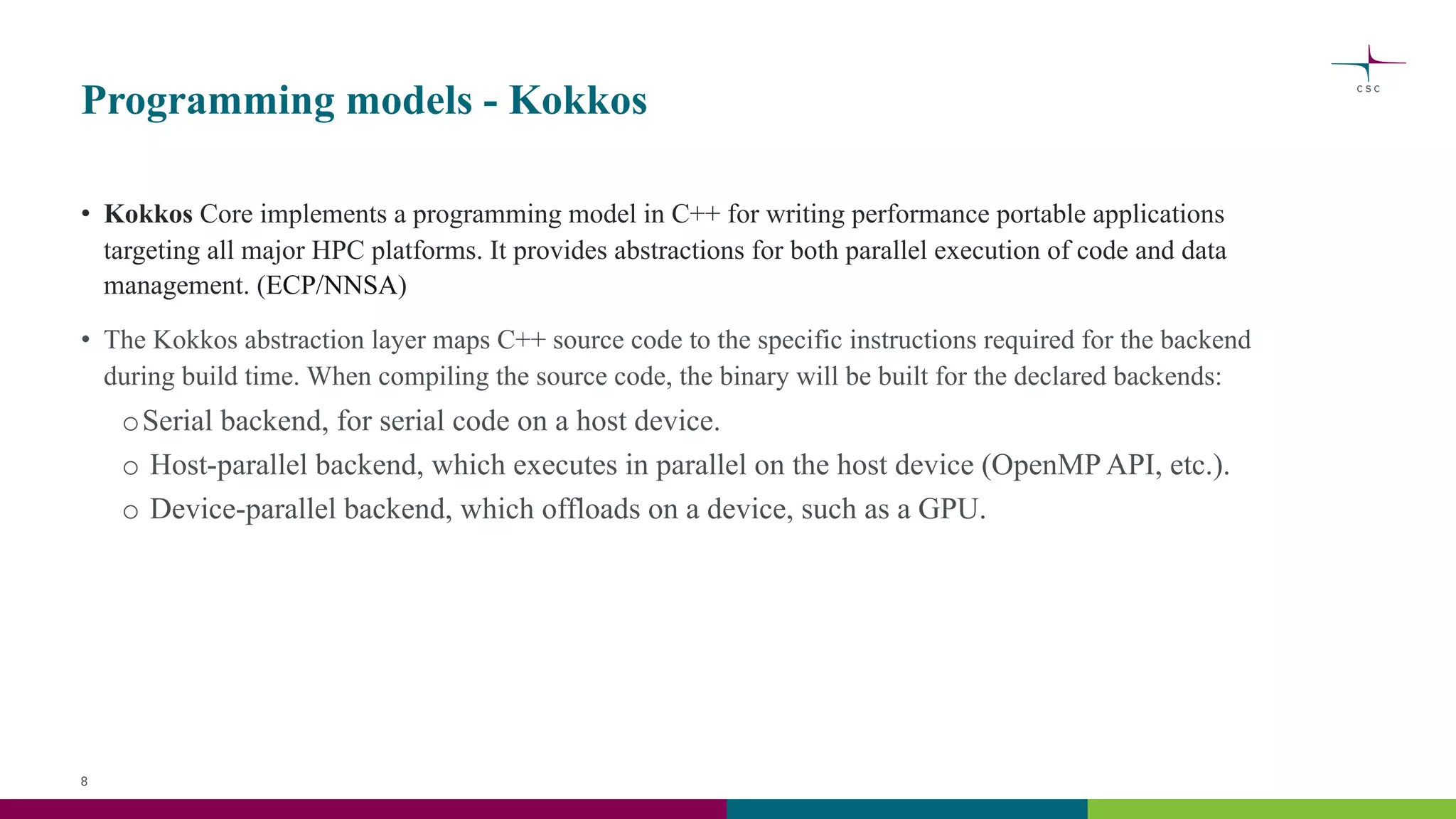 Programming models - Kokkos
• Kokkos Core implements a programming model in C++ for writing performance portable applications
targeting all major HPC platforms. It provides abstractions for both parallel execution of code and data
management. (ECP/NNSA)
• The Kokkos abstraction layer maps C++ source code to the specific instructions required for the backend
during build time. When compiling the source code, the binary will be built for the declared backends:
oSerial backend, for serial code on a host device.
o Host-parallel backend, which executes in parallel on the host device (OpenMP API, etc.).
o Device-parallel backend, which offloads on a device, such as a GPU.
8
 