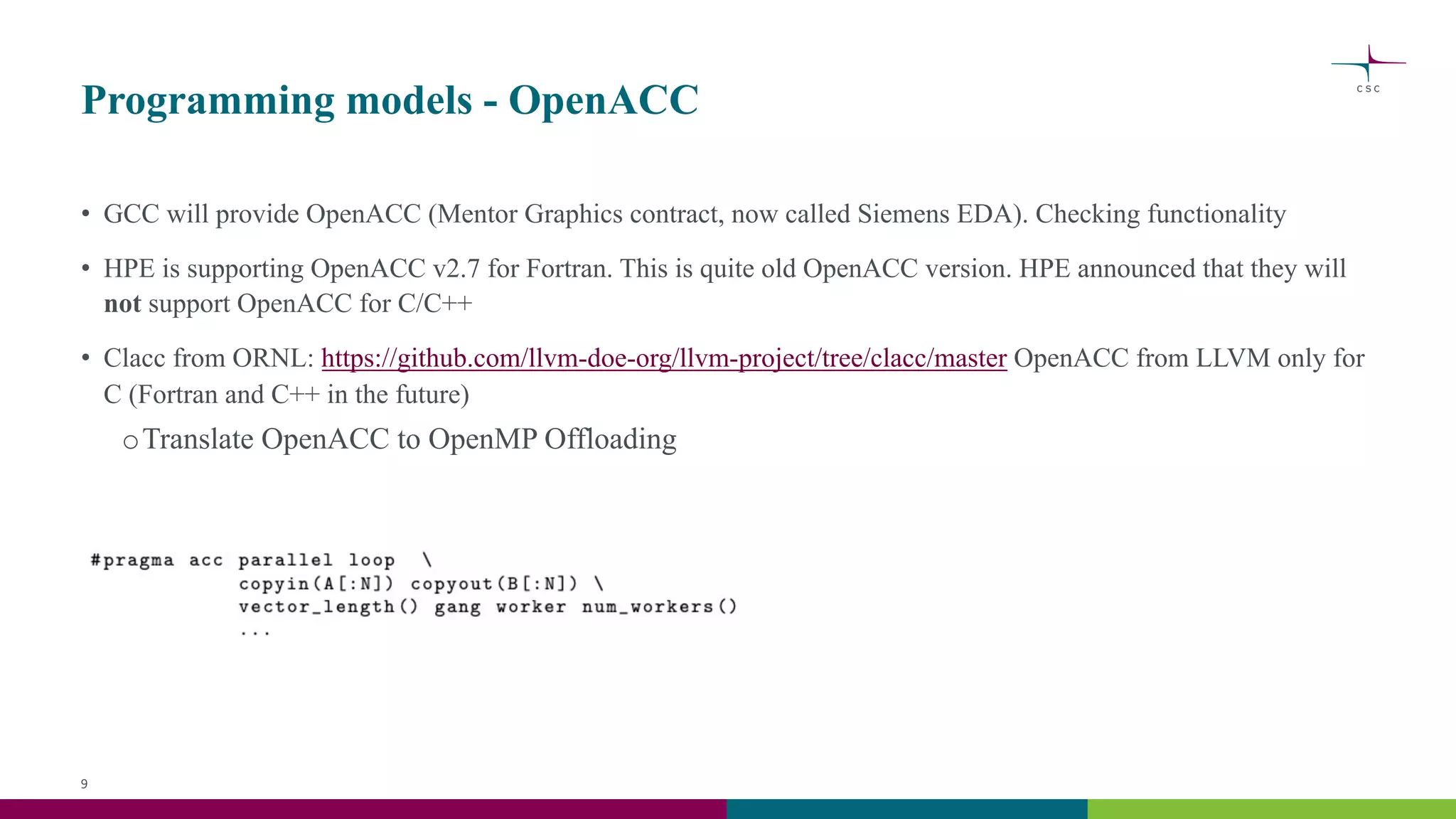 Programming models - OpenACC
• GCC will provide OpenACC (Mentor Graphics contract, now called Siemens EDA). Checking functionality
• HPE is supporting OpenACC v2.7 for Fortran. This is quite old OpenACC version. HPE announced that they will
not support OpenACC for C/C++
• Clacc from ORNL: https://github.com/llvm-doe-org/llvm-project/tree/clacc/master OpenACC from LLVM only for
C (Fortran and C++ in the future)
oTranslate OpenACC to OpenMP Offloading
9
 
