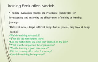 Training Evaluation Models
•Training evaluation models are systematic frameworks for
investigating and analyzing the effectiveness of training or learning
journeys.
•Different models target different things but in general, they look at things
such as:
•Was the training successful?
•What did the participants learn?
•Did the participants use what they learned on-the-job?
•What was the impact on the organization?
•Was the training a good investment?
•Did the training offer value for money?
•Could the training be improved?
 