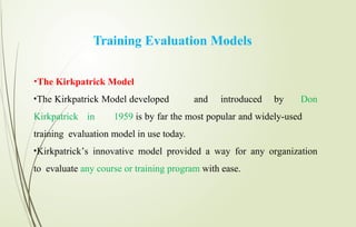 Training Evaluation Models
•The Kirkpatrick Model
•The Kirkpatrick Model developed and introduced by Don
Kirkpatrick in 1959 is by far the most popular and widely-used
training evaluation model in use today.
•Kirkpatrick’s innovative model provided a way for any organization
to evaluate any course or training program with ease.
 