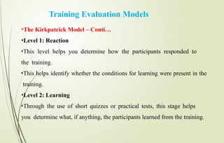 Training Evaluation Models
•The Kirkpatrick Model – Conti…
•Level 1: Reaction
•This level helps you determine how the participants responded to
the training.
•This helps identify whether the conditions for learning were present in the
training.
•Level 2: Learning
•Through the use of short quizzes or practical tests, this stage helps
you determine what, if anything, the participants learned from the training.
 