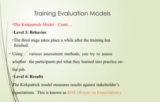 Training Evaluation Models
•The Kirkpatrick Model – Conti…
•Level 3: Behavior
•The third stage takes place a while after the training has
finished.
• Using various assessment methods, you try to assess
whether the participants put what they learned into practice on-
the-job.
•Level 4: Results
• The Kirkpatrick model measures results against stakeholder’s
expectations. This is known as ROE (Return on Expectations).
 