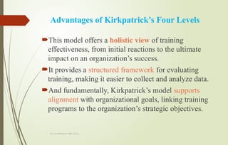 Dr.A.karthikeyan MBA.,Ph.D.,
Advantages of Kirkpatrick’s Four Levels
This model offers a holistic view of training
effectiveness, from initial reactions to the ultimate
impact on an organization’s success.
It provides a structured framework for evaluating
training, making it easier to collect and analyze data.
And fundamentally, Kirkpatrick’s model supports
alignment with organizational goals, linking training
programs to the organization’s strategic objectives.
 