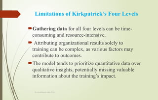 Dr.A.karthikeyan MBA.,Ph.D.,
Limitations of Kirkpatrick’s Four Levels
Gathering data for all four levels can be time-
consuming and resource-intensive.
 Attributing organizational results solely to
training can be complex, as various factors may
contribute to outcomes.
The model tends to prioritize quantitative data over
qualitative insights, potentially missing valuable
information about the training’s impact.
 