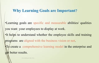 Why Learning Goals are Important?
•Learning goals are specific and measurable abilities/ qualities
you want your employees to display at work.
•It helps to understand whether the employee skills and training
programs are aligned with the business vision or not.
•To create a comprehensive learning model in the enterprise and
get better results.
Dr.A.karthikeyan MBA.,Ph.D.,
 