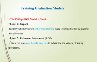 Training Evaluation Models
•The Phillips ROI Model – Conti…
•Level 4: Impact
Identify whether factors other than training were responsible for delivering
the outcomes
•Level 5: Return on investment (ROI)
This level uses cost-benefit analysis to determine the value of training
programs.
 