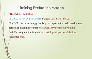 Training Evaluation Models
•The Brinkerhoff Model
•In 2003, Robert O. Brinkerhoff -Success Case Method (SCM).
•The SCM is a methodology that helps an organization understand how a
training or coaching program works well, or why it is not working.
•It deliberately studies the most successful participants and the least
successful ones.
 