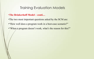 Training Evaluation Models
•The Brinkerhoff Model – conti…
•The two most important questions asked by the SCM are:
•“How well does a program work in a best-case scenario?”
•“When a program doesn’t work, what’s the reason for this?”
 