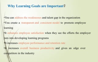 Why Learning Goals are Important?
•You can address the weaknesses and talent gap in the organization
•You create a transparent and consistent model to promote employee
learning
•It enhances employee satisfaction when they see the efforts the employer
puts into developing learning programs
•It increases employee performance and retention rate
•It increases overall business productivity and gives an edge over
competitors in the industry
 