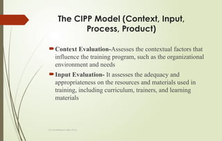 Dr.A.karthikeyan MBA.,Ph.D.,
The CIPP Model (Context, Input,
Process, Product)
Context Evaluation-Assesses the contextual factors that
influence the training program, such as the organizational
environment and needs
Input Evaluation- It assesses the adequacy and
appropriateness on the resources and materials used in
training, including curriculum, trainers, and learning
materials
 