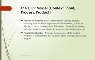Dr.A.karthikeyan MBA.,Ph.D.,
The CIPP Model (Context, Input,
Process, Product)
 Process Evaluation- model examines the training process,
assessing how well it is implemented and delivered, as well as
whether it meets the objectives. It involves observations, surveys,
and other methods to evaluate the quality of the training process.
 Product Evaluation- Assesses the outcomes of the training
program. It measures the effectiveness of the training in achieving
its goals.
 