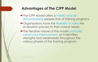 Dr.A.karthikeyan MBA.,Ph.D.,
Advantages of The CIPP Model
The CIPP Model offers a holistic and all-
encompassing perspective of training programs
Organizations have the flexibility to tailor the
evaluation process to their unique needs
The iterative nature of the model promotes
continuous improvement, as it identifies
strengths and weaknesses throughout the
various phases of the training program.
 