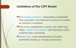 Dr.A.karthikeyan MBA.,Ph.D.,
Limitations of The CIPP Model
It is resource-intensive, demanding considerable
time, personnel, and financial resources to conduct
an extensive evaluation.
Due to its comprehensive nature, the model may
entail complex data analysis and reporting, which
could be time-consuming.
Subjectivity in the interpretation of results,
potentially leading to varying conclusions.
 