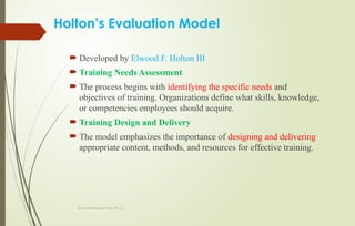 Dr.A.karthikeyan MBA.,Ph.D.,
Holton’s Evaluation Model
 Developed by Elwood F. Holton III
 Training Needs Assessment
 The process begins with identifying the specific needs and
objectives of training. Organizations define what skills, knowledge,
or competencies employees should acquire.
 Training Design and Delivery
 The model emphasizes the importance of designing and delivering
appropriate content, methods, and resources for effective training.
 