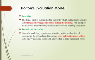 Dr.A.karthikeyan MBA.,Ph.D.,
Holton’s Evaluation Model
 Learning
 The focus here is evaluating the extent to which participants acquire
the intended knowledge and skills during the training. Pre- and post-
assessments are commonly used to measure the learning outcomes.
 Transfer of Learning
 Holton’s model pays particular attention to the application of
learning in the workplace. It assesses how well participants utilize
their newly acquired skills and knowledge in their actual job roles.
 